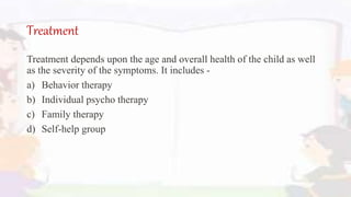 Treatment
Treatment depends upon the age and overall health of the child as well
as the severity of the symptoms. It includes -
a) Behavior therapy
b) Individual psycho therapy
c) Family therapy
d) Self-help group
 