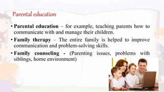Parental education
• Parental education – for example, teaching parents how to
communicate with and manage their children.
• Family therapy – The entire family is helped to improve
communication and problem-solving skills.
• Family counseling - (Parenting issues, problems with
siblings, home environment)
 