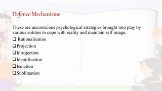 Defence Mechanisms
These are unconscious psychological strategies brought into play by
various entities to cope with reality and maintain self image.
 Rationalisation
Projection
Introjection
Identification
Isolation
Sublimation
 