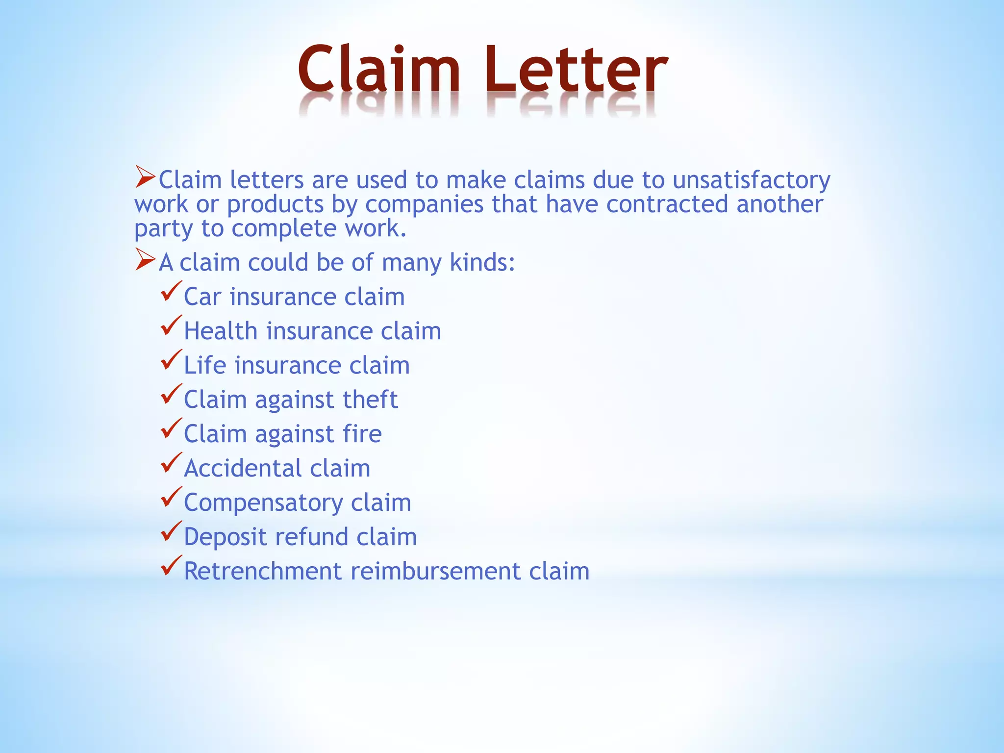 Claim Letter 
Claim letters are used to make claims due to unsatisfactory 
work or products by companies that have contracted another 
party to complete work. 
A claim could be of many kinds: 
Car insurance claim 
Health insurance claim 
Life insurance claim 
Claim against theft 
Claim against fire 
Accidental claim 
Compensatory claim 
Deposit refund claim 
Retrenchment reimbursement claim 
 
