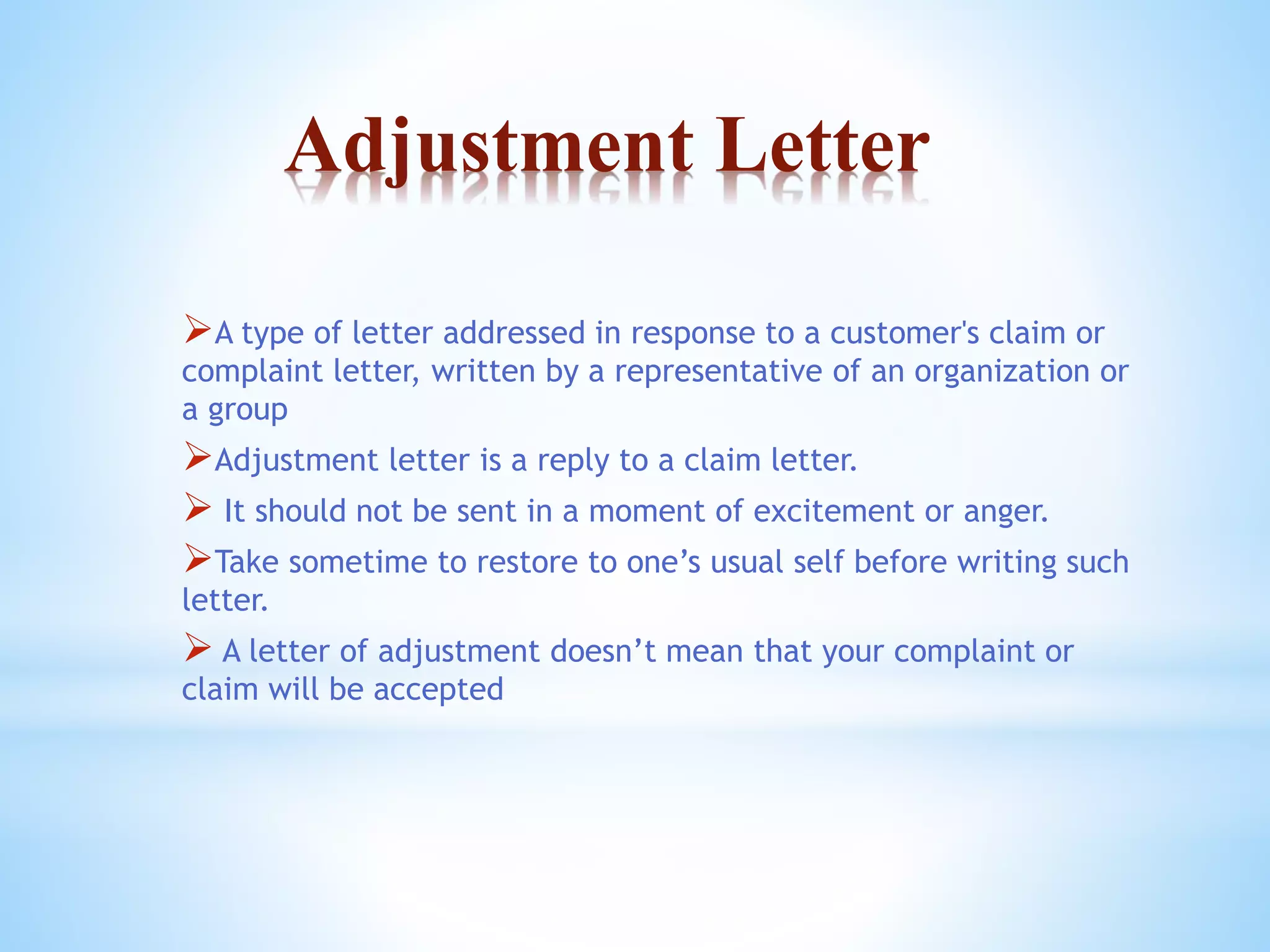 Adjustment Letter 
A type of letter addressed in response to a customer's claim or 
complaint letter, written by a representative of an organization or 
a group 
Adjustment letter is a reply to a claim letter. 
 It should not be sent in a moment of excitement or anger. 
Take sometime to restore to one’s usual self before writing such 
letter. 
 A letter of adjustment doesn’t mean that your complaint or 
claim will be accepted 
 