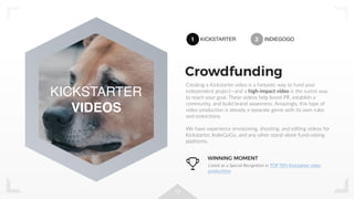 13
Creating a Kickstarter video is a fantastic way to fund your
independent project—and a high-impact video is the surest way
to reach your goal. These videos help boost PR, establish a
community, and build brand awareness. Amazingly, this type of
video production is already a separate genre with its own rules
and restrictions.
We have experience envisioning, shooting, and editing videos for
Kickstarter, IndieGoGo, and any other stand-alone fund-raising
platforms.
Crowdfunding
KICKSTARTER
VIDEOS
1 KICKSTARTER 2 INDIEGOGO
WINNING MOMENT
Listed as a Special Recognition in TOP TEN Kickstarter video
productions
 
