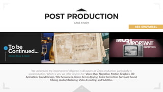 17
POST PRODUCTION
CASE STUDY
We understand the importance of diligence in all aspects of video producJon, parJcularly in
postproducJon. Which is why we oﬀer services for: Voice-Over Narra]on, Mo]on Graphics, 3D
Anima]on, Sound Design, Title Sequences, Green Screen Keying, Color Correc]on, Surround Sound
Mixing, Audio Mastering, Video Encoding, and Sub]tles.
SEE SHOWREEL
 