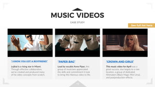 19
MUSIC VIDEOS
CASE STUDY
“I KNOW YOU GOT A BOYFRIEND!” “PAPER BAG” “CROWN AND GIRLS”
See full list here
Lojikal is a rising star in Miami.
Through effective collaboration,
we’ve created and produced many
of his video concepts from scratch.
Lead by vocalist Anne Piper, this
group of musicians appreciated
the skills and commitment it took
to bring this hilarious video to life.
This music video for April was a
great success, due largely to a rare
location, a group of dedicated
filmmakers (Black Magic Mini Ursa),
and postproduction effects.
 