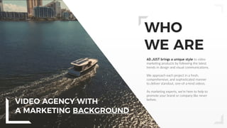 3
WHO
WE ARE
AD.JUST brings a unique style to video
marketing products by following the latest
trends in design and visual communications.
We approach each project in a fresh,
comprehensive, and sophisticated manner
to deliver standout, one-of-a-kind videos.
As marketing experts, we’re here to help to
promote your brand or company like never
before.
VIDEO AGENCY WITH
A MARKETING BACKGROUND
 