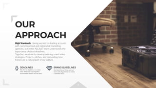 4
OUR
APPROACH
DEADLINES
We stick to deadlines, no matter
what. When we work together,
your timeline always sets the pace.
BRAND GUIDELINES
Your brand is our focus, and we
work with all guidelines to create
a seamless story.
High Standards. Having worked on leading accounts
with numerous local and nationwide marketing
agencies, our entire AD.JUST team understands the
importance of client deadlines.
Together, we strive to develop winning brand video
strategies. Projects, pitches, and demanding time
frames are a natural part of our culture.
 