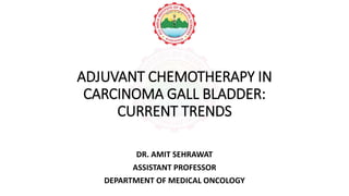 ADJUVANT CHEMOTHERAPY IN
CARCINOMA GALL BLADDER:
CURRENT TRENDS
DR. AMIT SEHRAWAT
ASSISTANT PROFESSOR
DEPARTMENT OF MEDICAL ONCOLOGY
 