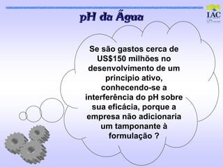 pH da Água

  Se são gastos cerca de
   US$150 milhões no
 desenvolvimento de um
      principio ativo,
     conhecendo-se a
interferência do pH sobre
  sua eficácia, porque a
 empresa não adicionaria
     um tamponante à
       formulação ?
 