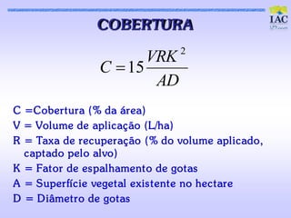 COBERTURA
                                 2
                        VRK
                 C  15
                         AD
C =Cobert ura (% da área)
V = Volume de aplic aç ão (L/ha)
R = Taxa de rec uperaç ão (% do volume aplic ado,
  c apt ado pelo alvo)
K = Fat or de es palhament o de got as
A = Superfíc ie veget al exis t ent e no hec t are
D = D iâmet ro de got as
 
