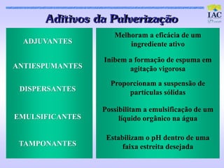 Adit ivos da Pulveriz aç ão
                    Melhoram a eficácia de um
  ADJUVANTES            ingrediente ativo

                 Inibem a formação de espuma em
ANTIESPUMANTES          agitação vigorosa
                   Proporcionam a suspensão de
 DISPERSANTES           partículas sólidas

                 Possibilitam a emulsificação de um
EMULSIFICANTES        líquido orgânico na água

                  Estabilizam o pH dentro de uma
 TAMPONANTES           faixa estreita desejada
 