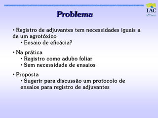Problema
• Regis t ro de adjuvant es t em nec es s idades iguais a
de um agrot óxic o
   • Ens aio de efic ác ia?
• Na prát ic a
   • Regis t ro c omo adubo foliar
   • Sem nec es s idade de ens aios
• Propos t a
   • Sugerir para dis c us s ão um prot oc olo de
   ens aios para regis t ro de adjuvant es
 