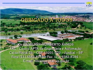 OBRI GAD O A TOD OS




      D r HAMILTON HUMBERTO RAMOS
 IAC / Cent ro AP TA de Engenharia e Aut omaç ão
Caixa Pos t al 26 – CEP 13201-970 – Jundiaí – SP
  Fone (11) 4582-8155 – Fax: (11) 4582-8184 –
          E-mail: hhramos @iac .s p.gov.br
 