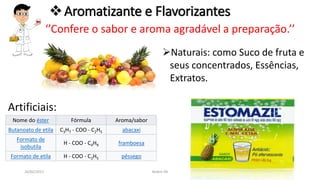 26/02/2017 Belém-PA
Aromatizante e Flavorizantes
‘’Confere o sabor e aroma agradável a preparação.’’
Naturais: como Suco de fruta e
seus concentrados, Essências,
Extratos.
Artificiais:
Nome do éster Fórmula Aroma/sabor
Butanoato de etila C3H7 - COO - C2H5 abacaxi
Formato de
isobutila
H - COO - C4H9 framboesa
Formato de etila H - COO - C2H5 pêssego
 