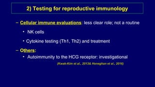 – Cellular immune evaluations: less clear role; not a routine
• NK cells
• Cytokine testing (Th1, Th2) and treatment
– Others:
• Autoimmunity to the HCG receptor: investigational
(Kwak-Kim et al., 2013& Heneghan et al., 2016)
2) Testing for reproductive immunology
 