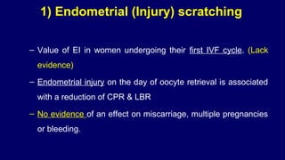 1) Endometrial (Injury) scratching
– Value of EI in women undergoing their first IVF cycle. (Lack
evidence)
– Endometrial injury on the day of oocyte retrieval is associated
with a reduction of CPR & LBR
– No evidence of an effect on miscarriage, multiple pregnancies
or bleeding.
 