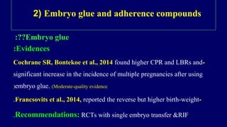 2) Embryo glue and adherence compounds
Embryo glue:??
Evidences:
-Cochrane SR, Bontekoe et al., 2014 found higher CPR and LBRs and
significant increase in the incidence of multiple pregnancies after using
embryo glue. (Moderate-quality evidence(
-Francsovits et al., 2014, reported the reverse but higher birth-weight.
Recommendations: RCTs with single embryo transfer &RIF.
 