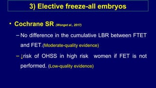 3) Elective freeze-all embryos
• Cochrane SR (Wonget al., 2017)
– No difference in the cumulative LBR between FTET
and FET.(Moderate-quality evidence)
– ↓risk of OHSS in high risk women if FET is not
performed. (Low-quality evidence)
 