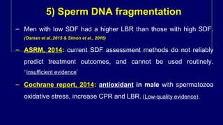 5) Sperm DNA fragmentation
– Men with low SDF had a higher LBR than those with high SDF.
(Osman et al.,2015 & Simon et al., 2016)
– ASRM, 2014: current SDF assessment methods do not reliably
predict treatment outcomes, and cannot be used routinely.
‘‘insufficient evidence’
– Cochrane report, 2014: antioxidant in male with spermatozoa
oxidative stress, increase CPR and LBR. (Low-quality evidence).
 