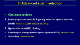 6) Advanced sperm selection
– Cochrane reviews
1. Intracytoplasmic morphologically selected sperm injection,
(IMSI). (Teixeira et al., 2013; McDowell et al., 2014)}.
2. Hyaluronic acid (HA) binding:
– Physiological intracytoplasmic sperm injection (PICSI). (Worrilow et al., 2013)
– SpermSlow. (McDowell et al., 2014)
 