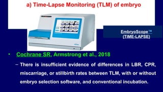 a) Time-Lapse Monitoring (TLM) of embryo
• Cochrane SR, Armstrong et al., 2018
– There is insufficient evidence of differences in LBR, CPR,
miscarriage, or stillbirth rates between TLM, with or without
embryo selection software, and conventional incubation.
EmbryoScope™
(TIME-LAPSE)
 