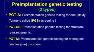 Preimplantation genetic testing
(3 types)
• PGT-A: Preimplantation genetic testing for aneuploidy.
{formerly called (PGS) screening }
• PGT-SR: Preimplantation genetic testing for structural
rearrangements.
• PGT-M: Preimplantation genetic testing for monogenic
(single-gene) disorders.
 