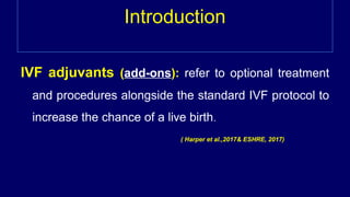 Introduction
IVF adjuvants (add-ons): refer to optional treatment
and procedures alongside the standard IVF protocol to
increase the chance of a live birth.
( Harper et al.,2017& ESHRE, 2017)
 