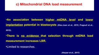 c) Mitochondrial DNA load measurement
•An association between higher mtDNA level and lower
implantation potential in blastocysts (Diez-Juan et al., 2015; Fragouli et al.,
2015).
•There is no evidence that selection through mtDNA load
measurement increases LBR.
•Limited to researches.
(Harper et al., 2017)
 