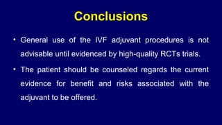Conclusions
• General use of the IVF adjuvant procedures is not
advisable until evidenced by high-quality RCTs trials.
• The patient should be counseled regards the current
evidence for benefit and risks associated with the
adjuvant to be offered.
 