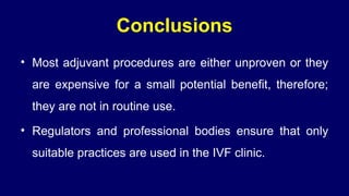 Conclusions
• Most adjuvant procedures are either unproven or they
are expensive for a small potential benefit, therefore;
they are not in routine use.
• Regulators and professional bodies ensure that only
suitable practices are used in the IVF clinic.
 