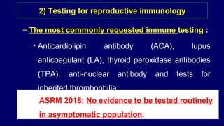 – The most commonly requested immune testing :
• Anticardiolipin antibody (ACA), lupus
anticoagulant (LA), thyroid peroxidase antibodies
(TPA), anti-nuclear antibody and tests for
inherited thrombophilia.
2) Testing for reproductive immunology
ASRM 2018: No evidence to be tested routinely
in asymptomatic population.
 