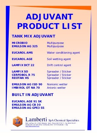 ADJUVANT
PRODUCT LIST
TANK MIX ADJUVANT
MICROBIO Multipurpose
EMULSON AG 325 Multipurpose
EUCAROL AMS Water conditioning agent
EUCAROL AGE Soil wetting agent
LAMFIX DCT 22 Drift control agent
LAMFIX SO Spreader / Sticker
CERFOBOL R 75 Spreader / Sticker
REOTAN HS Spreader / Sticker
EMULSON AG ISD 90 Nonionic wetter
IMBIROL OT NA 70 Anionic wetter
BUILT IN ADJUVANT
EUCAROL AGE 91 SK
EMULSON AG CB 30
EMULSON AG GPE3 SS
Lamberti SpA Chemical Specialties
R&D: via Piave 18 – 21041 Albizzate – Italy – Phone 0331/715111 – Fax 0331/775.577
Headquarter and sales office: via Marsala, 38/d – 21013 Gallarate — Italy
http://www.lamberti.com
 