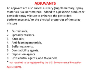 An adjuvant are also called auxilary (supplementary) spray
materials is a inert material added to a pesticide product or
pesticide spray mixture to enhance the pesticide’s
performance and/ or the physical properties of the spray
mixture
1. Surfactants,
2. Spreader stickers,
3. Crop oils,
4. Anti-foaming materials,
5. Buffering agents,
6. Compatibility agents.
7. Deposition agents
8. Drift control agents, and thickeners
* not required to be registered by the U.S. Environmental Protection
Agency (EPA).
ADJUVANTS
 