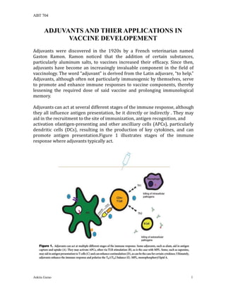 ABT 704
Ankita Gurao 1
ADJUVANTS AND THIER APPLICATIONS IN
VACCINE DEVELOPEMENT
Adjuvants were discovered in the 1920s by a French veterinarian named
Gaston Ramon. Ramon noticed that the addition of certain substances,
particularly aluminum salts, to vaccines increased their efficacy. Since then,
adjuvants have become an increasingly invaluable component in the field of
vaccinology. The word “adjuvant” is derived from the Latin adjuvare, “to help.”
Adjuvants, although often not particularly immunogenic by themselves, serve
to promote and enhance immune responses to vaccine components, thereby
lessening the required dose of said vaccine and prolonging immunological
memory.
Adjuvants can act at several different stages of the immune response, although
they all influence antigen presentation, be it directly or indirectly . They may
aid in the recruitment to the site of immunization, antigen recognition, and
activation ofantigen-presenting and other ancilliary cells (APCs), particularly
dendritic cells (DCs), resulting in the production of key cytokines, and can
promote antigen presentation.Figure 1 illustrates stages of the immune
response where adjuvants typically act.
 