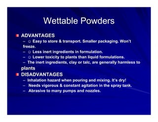 Wettable Powders
Wettable Powders
Wettable Powders
Wettable Powders
ADVANTAGES
– ☺ Easy to store & transport. Smaller packaging. Won’t
freeze.
– ☺ Less inert ingredients in formulation.
☺ g
– ☺ Lower toxicity to plants than liquid formulations.
– The inert ingredients, clay or talc, are generally harmless to
plants
plants
DISADVANTAGES
– Inhalation hazard when pouring and mixing. It’s dry!
N d i & t t it ti i th t k
– Needs vigorous & constant agitation in the spray tank.
– Abrasive to many pumps and nozzles.
 