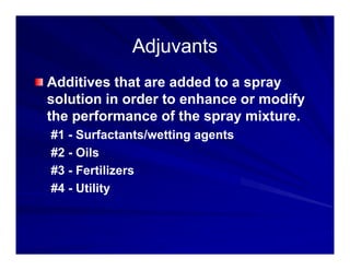Adjuvants
Adjuvants
Adjuvants
Adjuvants
Additives that are added to a spray
Additives that are added to a spray
solution in order to enhance or modify
the performance of the spray mixture
the performance of the spray mixture.
#1 - Surfactants/wetting agents
#2 Oils
#2 - Oils
#3 - Fertilizers
#4 Utility
#4 - Utility
 