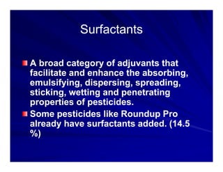 Surfactants
Surfactants
Surfactants
Surfactants
A broad category of adjuvants that
facilitate and enhance the absorbing,
facilitate and enhance the absorbing,
emulsifying, dispersing, spreading,
sticking, wetting and penetrating
g g p g
properties of pesticides.
Some pesticides like Roundup Pro
p p
already have surfactants added. (14.5
%)
 