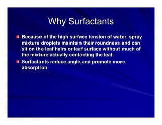 Why Surfactants
Why Surfactants
Why Surfactants
Why Surfactants
Because of the high surface tension of water, spray
g , p y
mixture droplets maintain their roundness and can
sit on the leaf hairs or leaf surface without much of
the mixture actually contacting the leaf
the mixture actually contacting the leaf.
Surfactants reduce angle and promote more
absorption
 