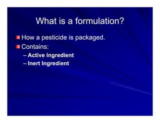 What is a formulation?
What is a formulation?
What is a formulation?
What is a formulation?
How a pesticide is packaged
How a pesticide is packaged.
Contains:
A ti I di t
– Active Ingredient
– Inert Ingredient
 