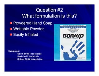 Question #2
Question #2
f ?
f ?
What formulation is this?
What formulation is this?
Powdered Hand Soap
Powdered Hand Soap
Powdered Hand Soap
Powdered Hand Soap
Wettable Powder
Wettable Powder
E il I h l d
E il I h l d
Easily Inhaled
Easily Inhaled
Examples:
Sevin 50 W insecticide
Kerb 50 W herbicide
Sniper 50 W insecticide
 