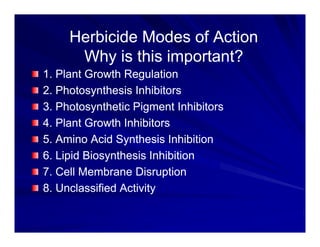 Herbicide Modes of Action
Herbicide Modes of Action
Why is this important?
Why is this important?
1. Plant Growth Regulation
1. Plant Growth Regulation
1. Plant Growth Regulation
1. Plant Growth Regulation
2. Photosynthesis Inhibitors
2. Photosynthesis Inhibitors
3 Photosynthetic Pigment Inhibitors
3 Photosynthetic Pigment Inhibitors
3. Photosynthetic Pigment Inhibitors
3. Photosynthetic Pigment Inhibitors
4. Plant Growth Inhibitors
4. Plant Growth Inhibitors
5 Amino Acid Synthesis Inhibition
5 Amino Acid Synthesis Inhibition
5. Amino Acid Synthesis Inhibition
5. Amino Acid Synthesis Inhibition
6. Lipid Biosynthesis Inhibition
6. Lipid Biosynthesis Inhibition
7 Cell Membrane Disruption
7 Cell Membrane Disruption
7. Cell Membrane Disruption
7. Cell Membrane Disruption
8. Unclassified Activity
8. Unclassified Activity
 