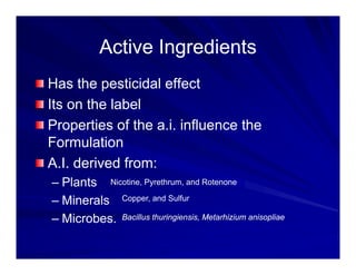 Active Ingredients
Active Ingredients
Active Ingredients
Active Ingredients
Has the pesticidal effect
Has the pesticidal effect
Its on the label
P ti f th i i fl th
Properties of the a.i. influence the
Formulation
A.I. derived from:
– Plants Nicotine, Pyrethrum, and Rotenone
– Minerals
– Microbes.
Copper, and Sulfur
Bacillus thuringiensis, Metarhizium anisopliae
 