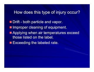 How does this type of injury occur?
How does this type of injury occur?
How does this type of injury occur?
How does this type of injury occur?
Drift
Drift -
- both particle and vapor
both particle and vapor
Drift
Drift both particle and vapor.
both particle and vapor.
Improper cleaning of equipment.
Improper cleaning of equipment.
A l i h i t t d
A l i h i t t d
Applying when air temperatures exceed
Applying when air temperatures exceed
those listed on the label.
those listed on the label.
Exceeding the labeled rate.
Exceeding the labeled rate.
 