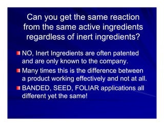 Can you get the same reaction
Can you get the same reaction
from the same active ingredients
from the same active ingredients
regardless of inert ingredients?
regardless of inert ingredients?
regardless of inert ingredients?
regardless of inert ingredients?
NO, Inert Ingredients are often patented
NO, Inert Ingredients are often patented
NO, Inert Ingredients are often patented
NO, Inert Ingredients are often patented
and are only known to the company.
and are only known to the company.
Many times this is the difference between
Many times this is the difference between
Many times this is the difference between
Many times this is the difference between
a product working effectively and not at all.
a product working effectively and not at all.
BANDED SEED FOLIAR applications all
BANDED SEED FOLIAR applications all
BANDED, SEED, FOLIAR applications all
BANDED, SEED, FOLIAR applications all
different yet the same!
different yet the same!
 