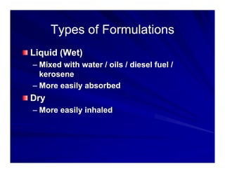 Types of Formulations
Types of Formulations
Types of Formulations
Types of Formulations
Liquid (Wet)
Liquid (Wet)
– Mixed with water / oils / diesel fuel /
kerosene
kerosene
– More easily absorbed
Dry
Dry
– More easily inhaled
 