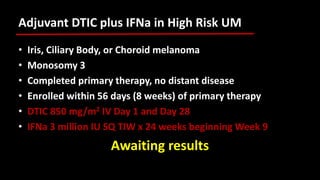 Adjuvant DTIC plus IFNa in High Risk UM
• Iris, Ciliary Body, or Choroid melanoma
• Monosomy 3
• Completed primary therapy, no distant disease
• Enrolled within 56 days (8 weeks) of primary therapy
• DTIC 850 mg/m2 IV Day 1 and Day 28
• IFNa 3 million IU SQ TIW x 24 weeks beginning Week 9
Awaiting results
 