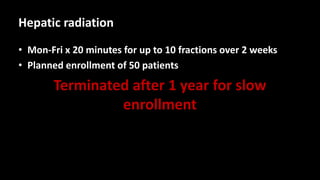 Hepatic radiation
• Mon-Fri x 20 minutes for up to 10 fractions over 2 weeks
• Planned enrollment of 50 patients
Terminated after 1 year for slow
enrollment
 