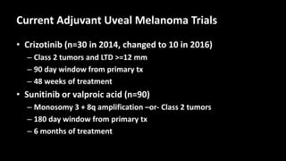 Current Adjuvant Uveal Melanoma Trials
• Crizotinib (n=30 in 2014, changed to 10 in 2016)
– Class 2 tumors and LTD >=12 mm
– 90 day window from primary tx
– 48 weeks of treatment
• Sunitinib or valproic acid (n=90)
– Monosomy 3 + 8q amplification –or- Class 2 tumors
– 180 day window from primary tx
– 6 months of treatment
 