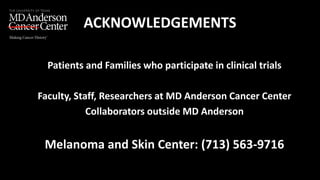 ACKNOWLEDGEMENTS
• Patients and Families who participate in clinical trials
• Faculty, Staff, Researchers at MD Anderson Cancer Center
• Collaborators outside MD Anderson
• Melanoma and Skin Center: (713) 563-9716
 
