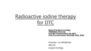 Radioactive iodine therapy
for DTC
Dept of Surgical oncology
TNGMSSH, Chennai
Prof MP Vishwanathan Ms MCh
Prof D Suresh kumar MS,DNB, MCh, DNB
Presenter : Dr. ARVIND RAJ
MCh PG
Surgical oncology
 