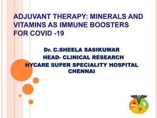ADJUVANT THERAPY: MINERALS AND
VITAMINS AS IMMUNE BOOSTERS
FOR COVID -19
Dr. C.SHEELA SASIKUMAR
HEAD- CLINICAL RESEARCH
HYCARE SUPER SPECIALITY HOSPITAL
CHENNAI
 